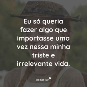 Eu só queria fazer algo que importasse uma vez nessa minha triste e irrelevante vida.