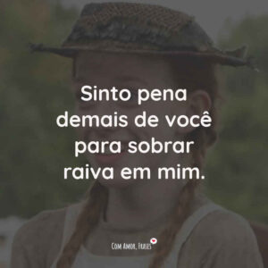 Sinto pena demais de você para sobrar raiva em mim.