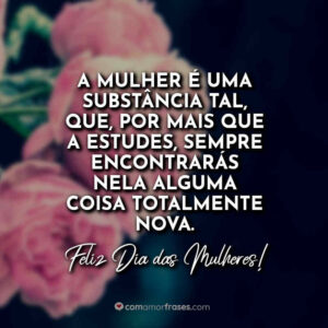 A mulher é uma substância tal, que, por mais que a estudes, sempre encontrarás nela alguma coisa totalmente nova. Feliz Dia das Mulheres!