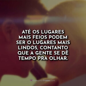 Até os lugares mais feios podem ser o lugares mais lindos, contanto que a gente se dê tempo pra olhar.