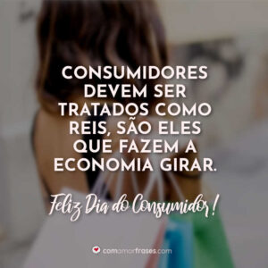 Consumidores devem ser tratados como reis, são eles que fazem a economia girar. Feliz Dia do Consumidor!