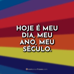 Hoje é meu dia, meu ano, meu século.