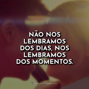 Não nos lembramos dos dias, nos lembramos dos momentos.