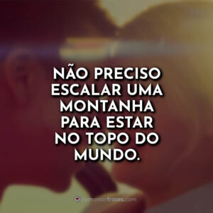 Não preciso escalar uma montanha para estar no topo do mundo.