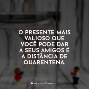 O presente mais valioso que você pode dar a seus amigos é a distância de quarentena.
