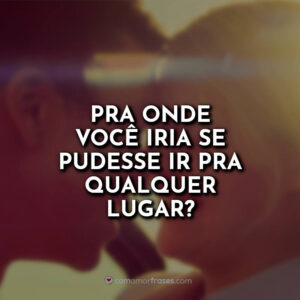 Pra onde você iria se pudesse ir pra qualquer lugar?