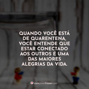 Quando você está de quarentena, você entende que estar conectado aos outros é uma das maiores alegrias da vida.