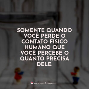 Somente quando você perde o contato físico humano que você percebe o quanto precisa dele.