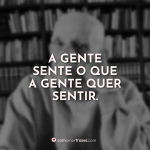 A gente sente o que a gente quer sentir.