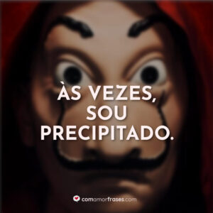 Às vezes, sou precipitado.