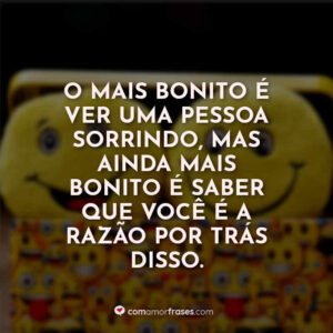 O mais bonito é ver uma pessoa sorrindo, mas ainda mais bonito é saber que você é a razão por trás disso.