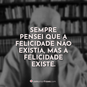 Sempre pensei que a felicidade não existia, mas a felicidade existe.