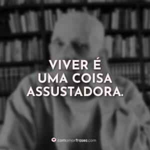 Viver é uma coisa assustadora.