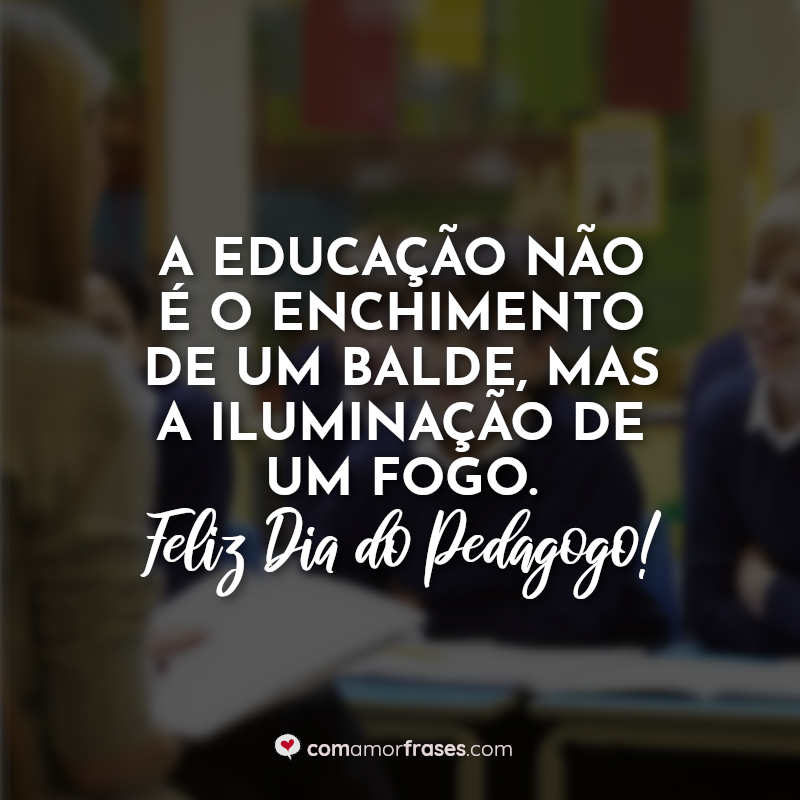 A educação não é o enchimento de um balde, mas a iluminação de um fogo. Feliz Dia do Pedagogo!