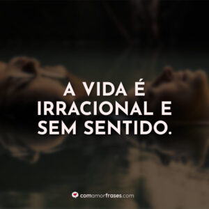 A vida é irracional e sem sentido.