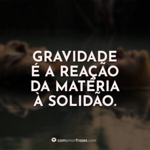 Gravidade é a reação da matéria à solidão.