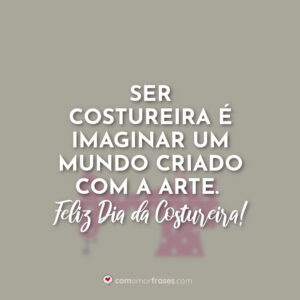 Ser costureira é imaginar um mundo criado com a arte. Feliz Dia da Costureira!