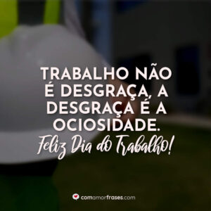Trabalho não é desgraça, a desgraça é a ociosidade. Feliz Dia do Trabalho!