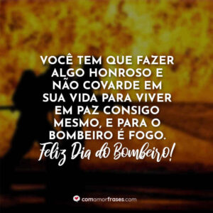 Você tem que fazer algo honroso e não covarde em sua vida para viver em paz consigo mesmo, e para o bombeiro é fogo. Feliz Dia do Bombeiro!