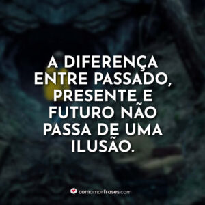 A diferença entre passado, presente e futuro não passa de uma ilusão.