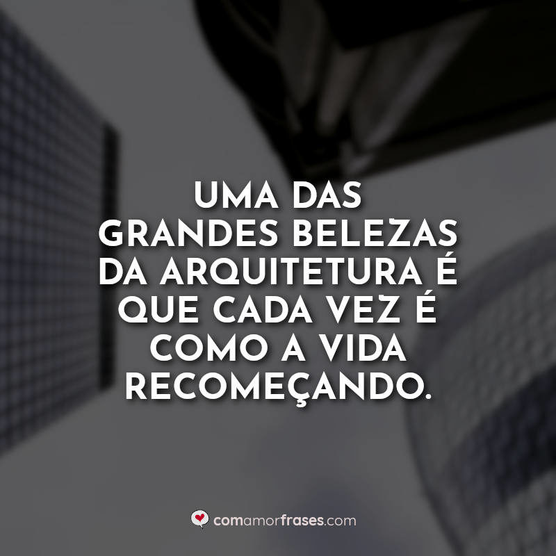 Uma das grandes belezas da arquitetura é que cada vez é como a vida recomeçando.