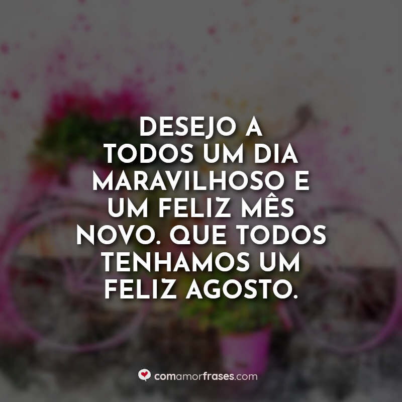 Desejo a todos um dia maravilhoso e um feliz mês novo. Que todos tenhamos um feliz agosto.