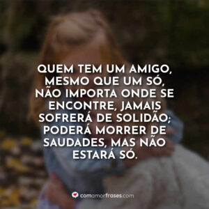 Quem tem um amigo, mesmo que um só, não importa onde se encontre, jamais sofrerá de solidão; poderá morrer de saudades, mas não estará só.