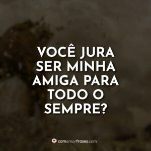 Você jura ser minha amiga para todo o sempre?