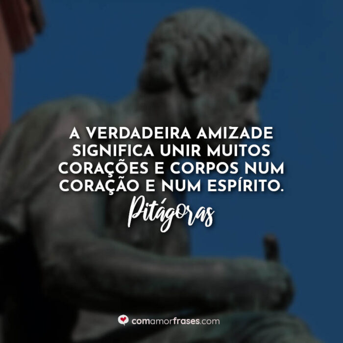 A verdadeira amizade significa unir muitos corações e corpos num coração e  num espírito. — Pitágoras » Com Amor, Frases