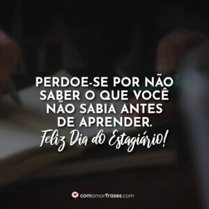 Perdoe-se por não saber o que você não sabia antes de aprender. Feliz Dia do Estagiário!