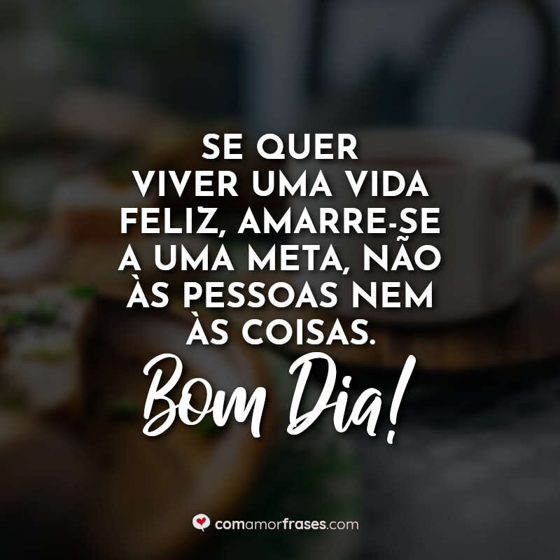 Se quer viver uma vida feliz, amarre-se a uma meta, não às pessoas nem às coisas. Bom Dia!