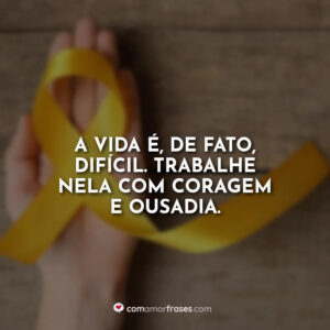 A vida é, de fato, difícil. Trabalhe nela com coragem e ousadia.