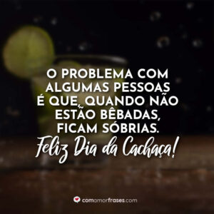O problema com algumas pessoas é que, quando não estão bêbadas, ficam sóbrias. Feliz Dia da Cachaça!