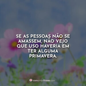 Se as pessoas não se amassem, não vejo que uso haveria em ter alguma primavera.