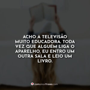 Acho a televisão muito educadora. Toda vez que alguém liga o aparelho, eu entro um outra sala e leio um livro.