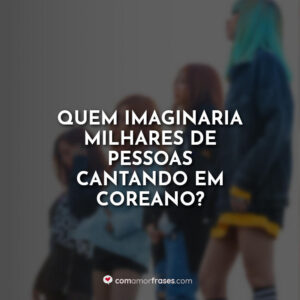 Quem imaginaria milhares de pessoas cantando em coreano?