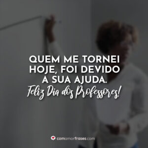 Quem me tornei hoje, foi devido a sua ajuda. Feliz Dia dos Professores!