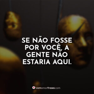 Se não fosse por você, a gente não estaria aqui.