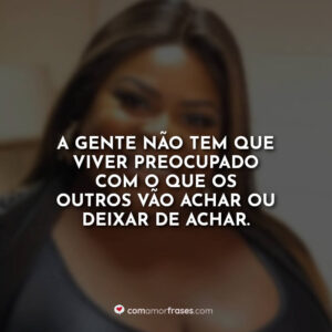 A gente não tem que viver preocupado com o que os outros vão achar ou deixar de achar.