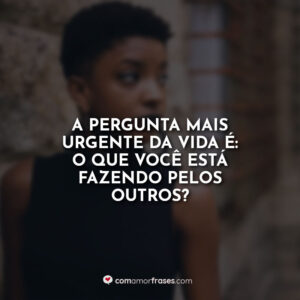A pergunta mais urgente da vida é: o que você está fazendo pelos outros?
