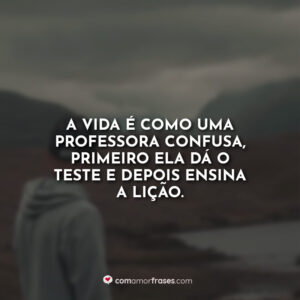 A vida é como uma professora confusa, primeiro ela dá o teste e depois ensina a lição.