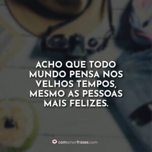 Acho que todo mundo pensa nos velhos tempos, mesmo as pessoas mais felizes.
