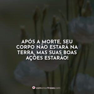 Após a morte, seu corpo não estará na terra, mas suas boas ações estarão!