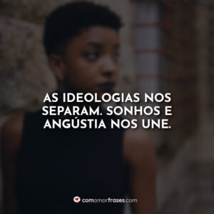 As ideologias nos separam. Sonhos e angústia nos une.