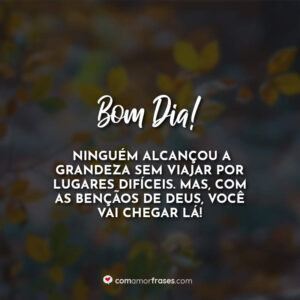 Bom Dia! Ninguém alcançou a grandeza sem viajar por lugares difíceis. Mas, com as bençãos de Deus, você vai chegar lá!
