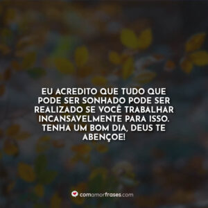 Eu acredito que tudo que pode ser sonhado pode ser realizado se você trabalhar incansavelmente para isso. Tenha um bom dia, Deus te abençoe!