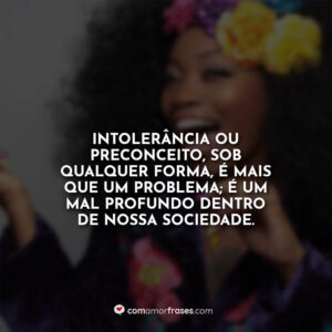 Intolerância ou preconceito, sob qualquer forma, é mais que um problema; é um mal profundo dentro de nossa sociedade.