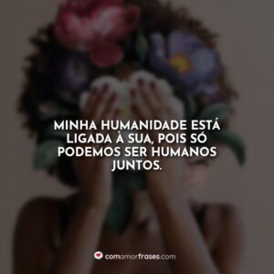 Minha humanidade está ligada à sua, pois só podemos ser humanos juntos.