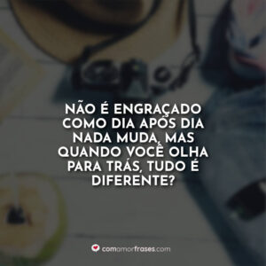 Não é engraçado como dia após dia nada muda, mas quando você olha para trás, tudo é diferente?