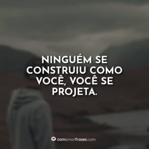Ninguém se construiu como você, você se projeta.